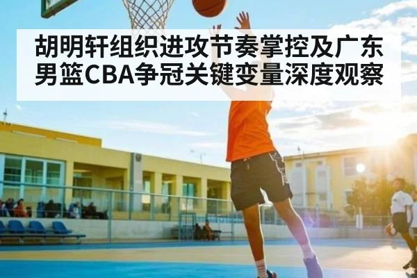 胡明轩组织进攻节奏掌控及广东男篮CBA争冠关键变量深度观察