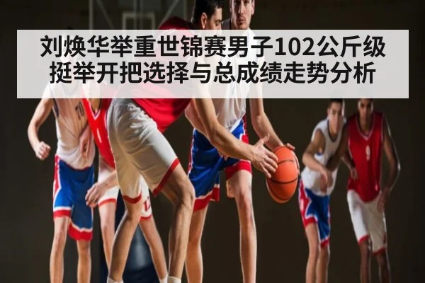 刘焕华举重世锦赛男子102公斤级挺举开把选择与总成绩走势分析
