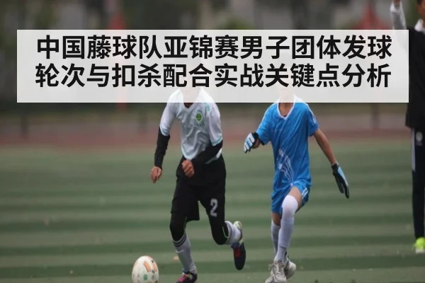 中国藤球队亚锦赛男子团体发球轮次与扣杀配合实战关键点分析