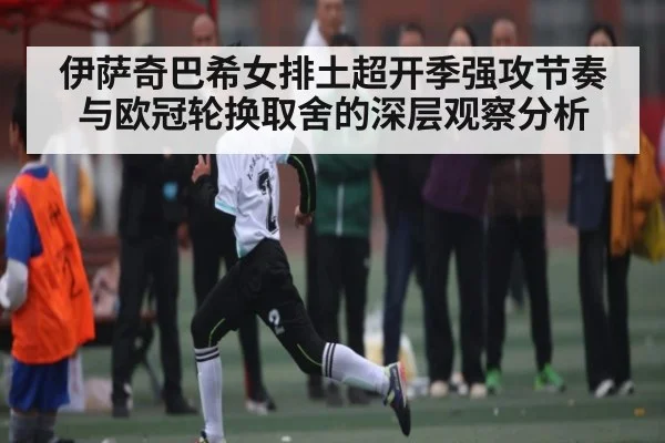 伊萨奇巴希女排土超开季强攻节奏与欧冠轮换取舍的深层观察分析